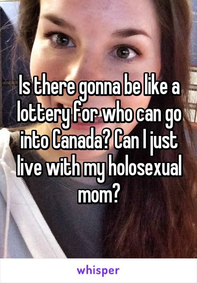 Is there gonna be like a lottery for who can go into Canada? Can I just live with my holosexual mom?
