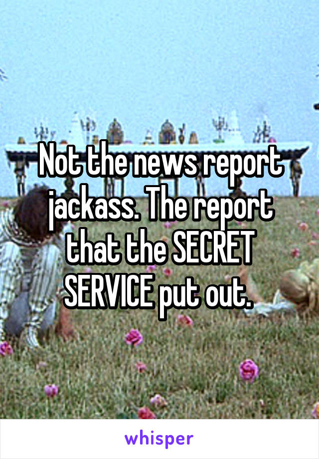 Not the news report jackass. The report that the SECRET SERVICE put out. 