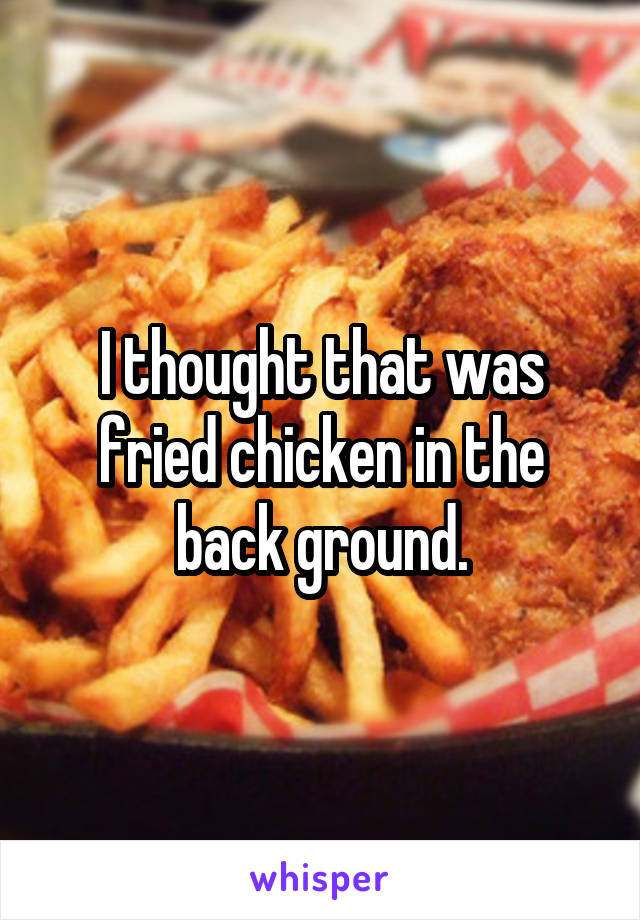 I thought that was fried chicken in the back ground.