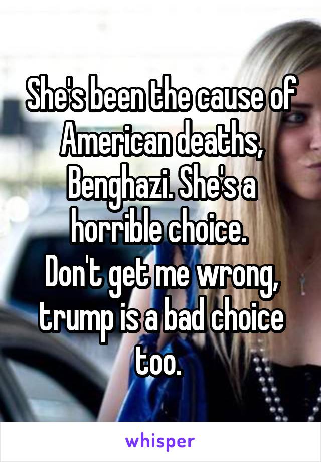 She's been the cause of American deaths, Benghazi. She's a horrible choice. 
Don't get me wrong, trump is a bad choice too. 