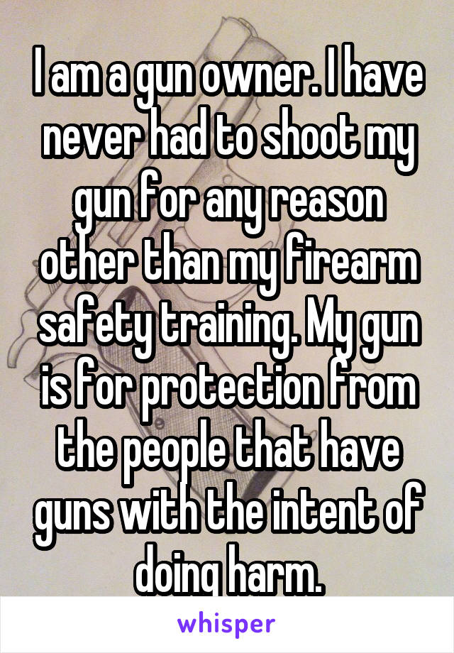 I am a gun owner. I have never had to shoot my gun for any reason other than my firearm safety training. My gun is for protection from the people that have guns with the intent of doing harm.