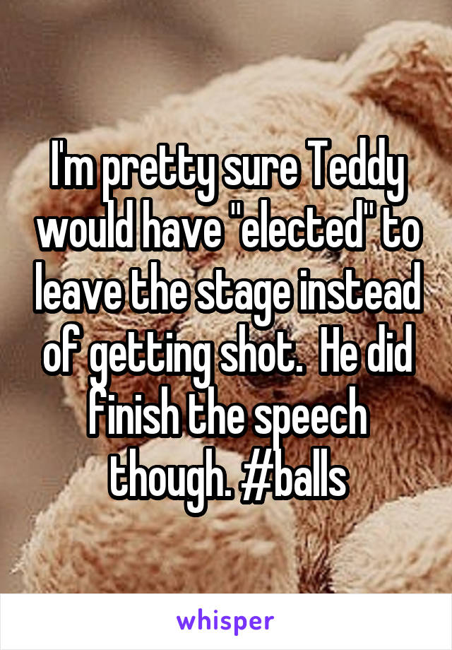 I'm pretty sure Teddy would have "elected" to leave the stage instead of getting shot.  He did finish the speech though. #balls