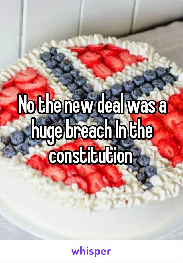 No the new deal was a huge breach In the constitution 