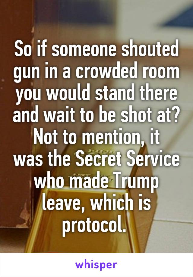 So if someone shouted gun in a crowded room you would stand there and wait to be shot at?
Not to mention, it was the Secret Service who made Trump leave, which is protocol. 