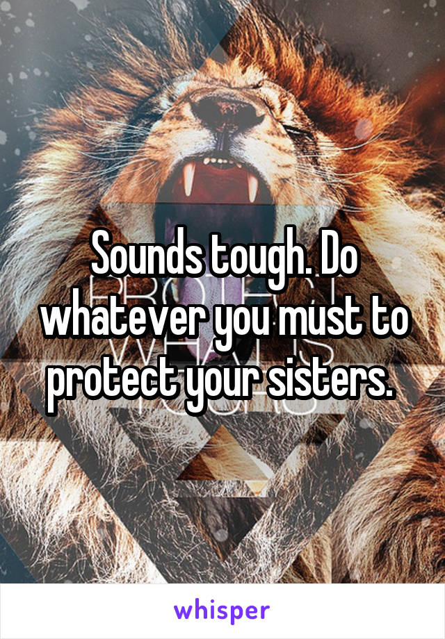 Sounds tough. Do whatever you must to protect your sisters. 