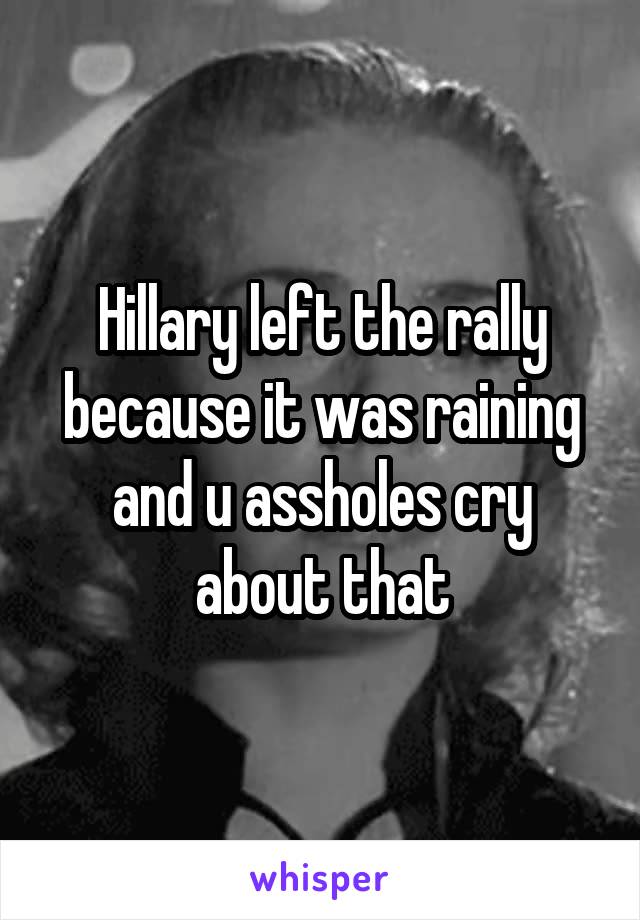 Hillary left the rally because it was raining and u assholes cry about that