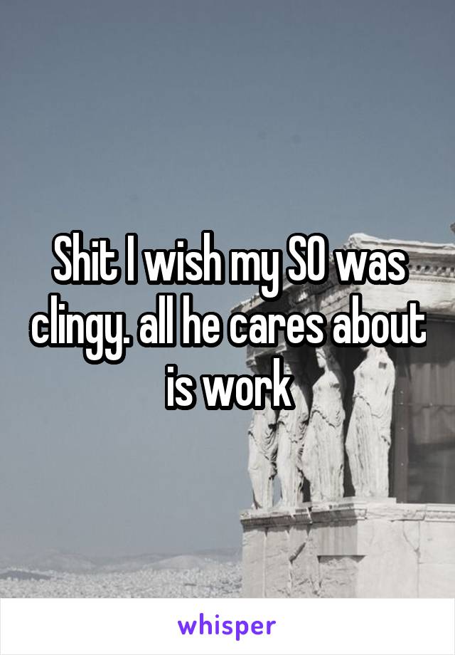 Shit I wish my SO was clingy. all he cares about is work