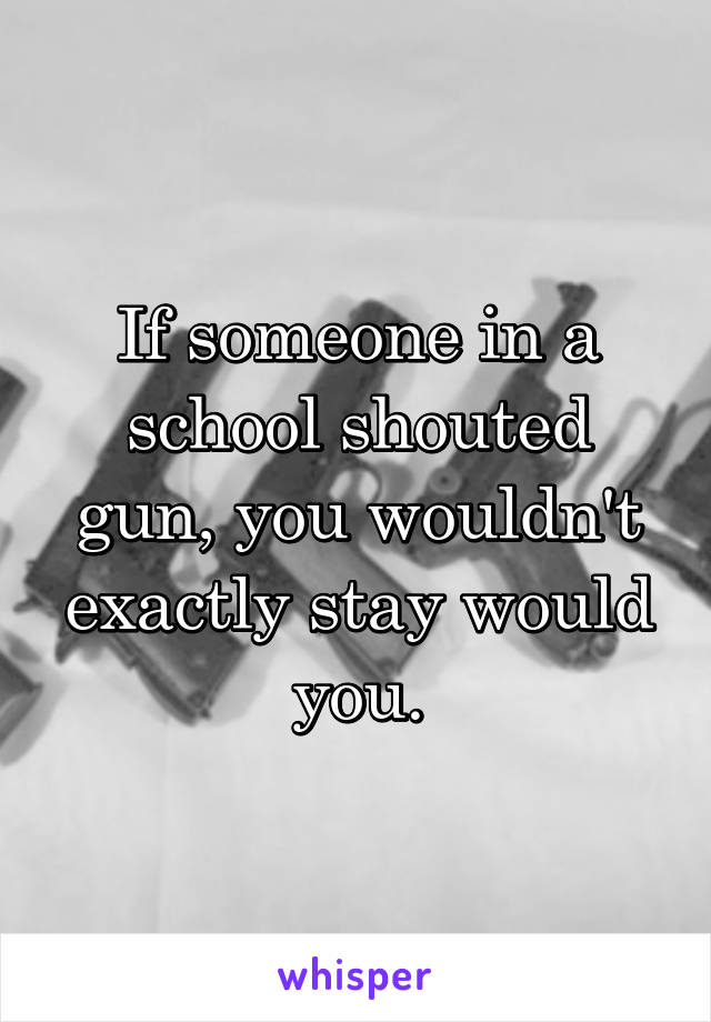 If someone in a school shouted gun, you wouldn't exactly stay would you.