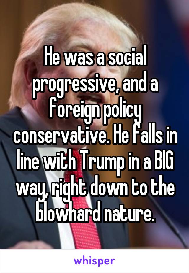 He was a social progressive, and a foreign policy conservative. He falls in line with Trump in a BIG way, right down to the blowhard nature.