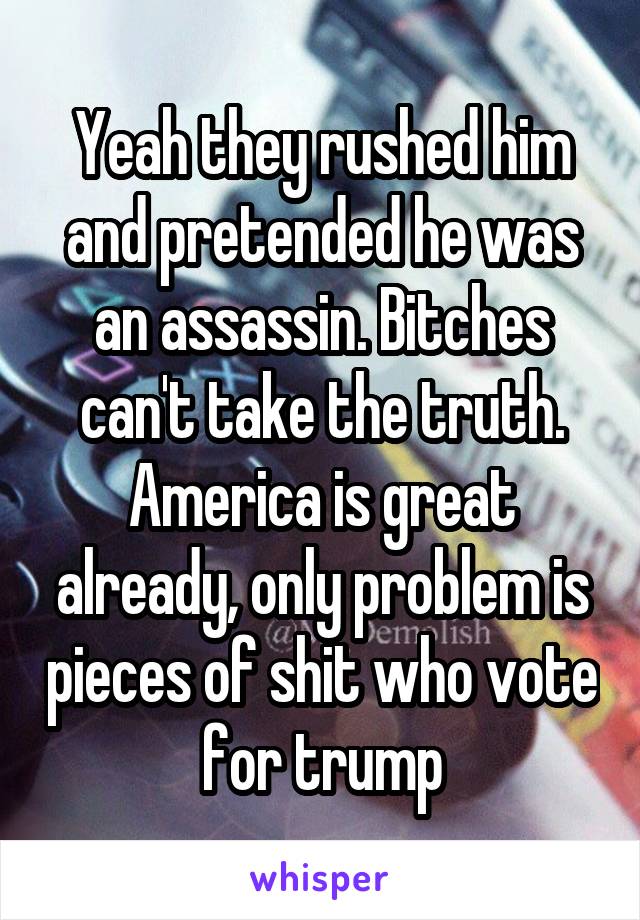 Yeah they rushed him and pretended he was an assassin. Bitches can't take the truth. America is great already, only problem is pieces of shit who vote for trump