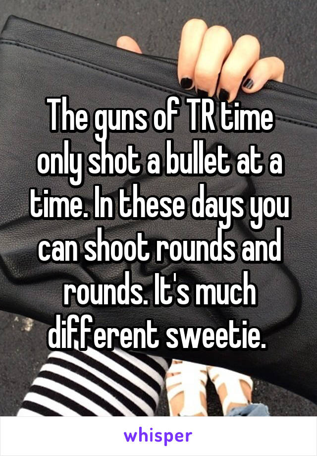 The guns of TR time only shot a bullet at a time. In these days you can shoot rounds and rounds. It's much different sweetie. 