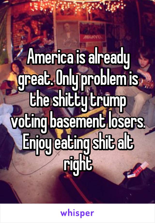 America is already great. Only problem is the shitty trump voting basement losers. Enjoy eating shit alt right