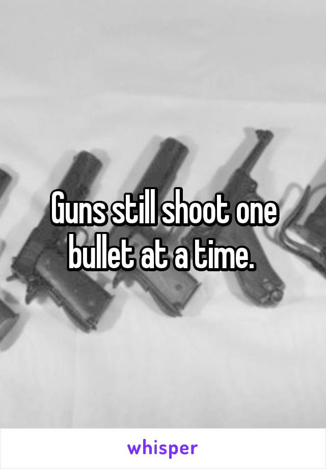 Guns still shoot one bullet at a time. 