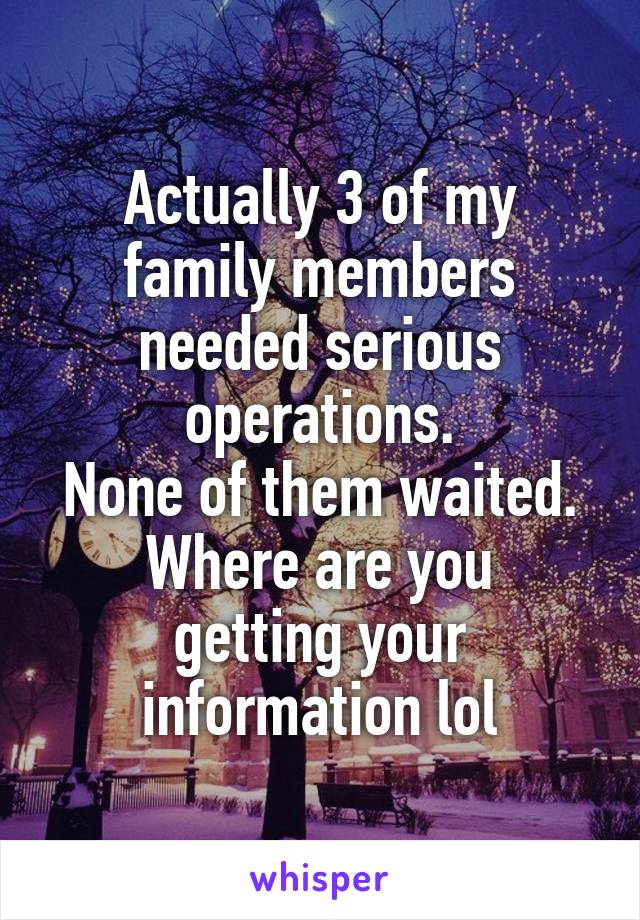 Actually 3 of my family members needed serious operations.
None of them waited.
Where are you getting your information lol