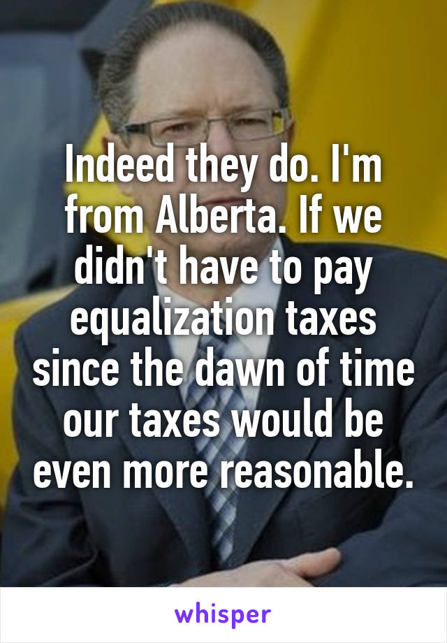 Indeed they do. I'm from Alberta. If we didn't have to pay equalization taxes since the dawn of time our taxes would be even more reasonable.