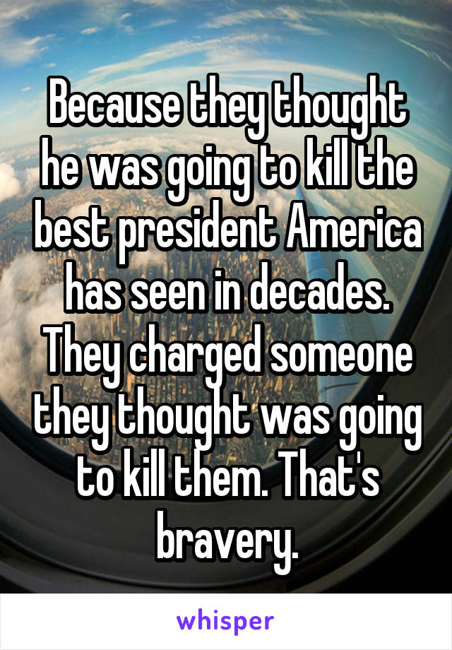 Because they thought he was going to kill the best president America has seen in decades. They charged someone they thought was going to kill them. That's bravery.