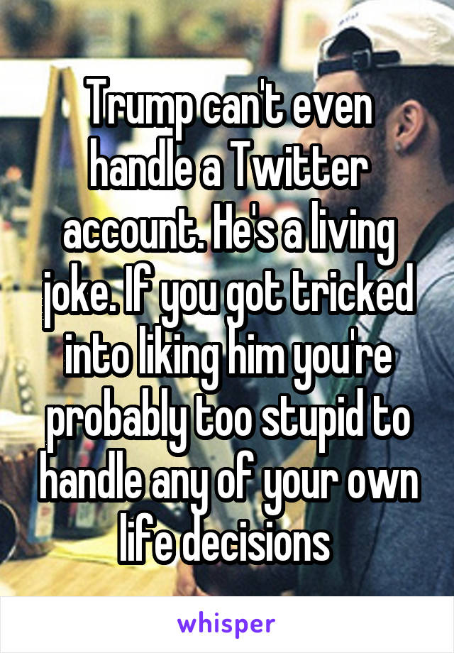 Trump can't even handle a Twitter account. He's a living joke. If you got tricked into liking him you're probably too stupid to handle any of your own life decisions 