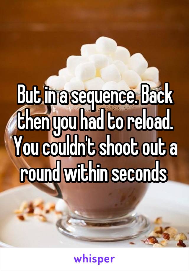 But in a sequence. Back then you had to reload. You couldn't shoot out a round within seconds 