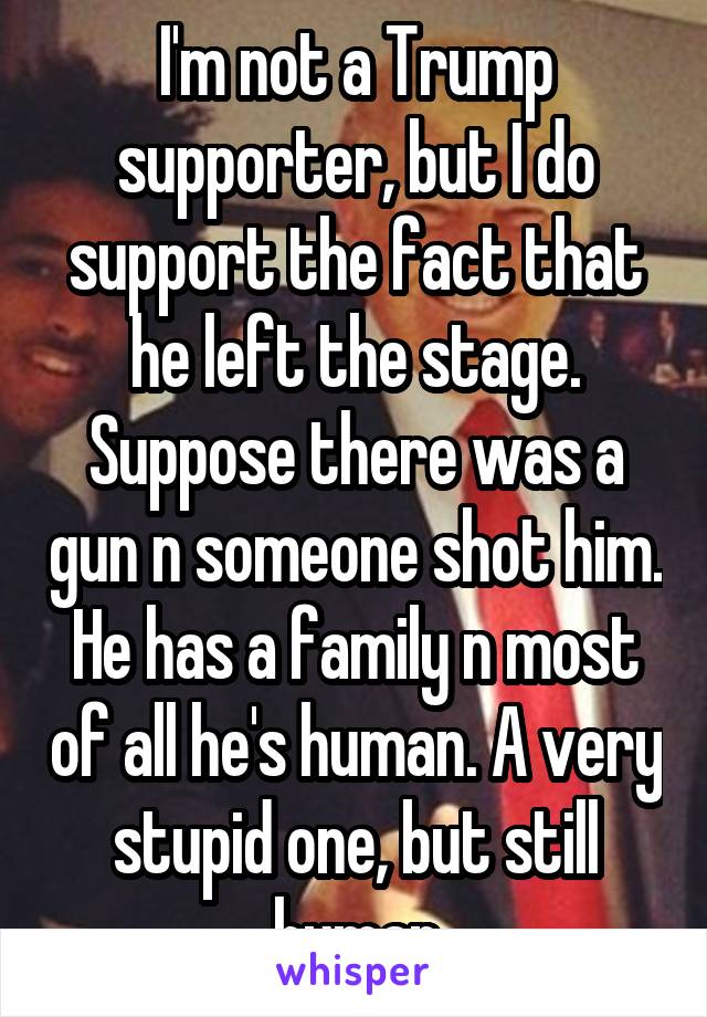 I'm not a Trump supporter, but I do support the fact that he left the stage. Suppose there was a gun n someone shot him. He has a family n most of all he's human. A very stupid one, but still human