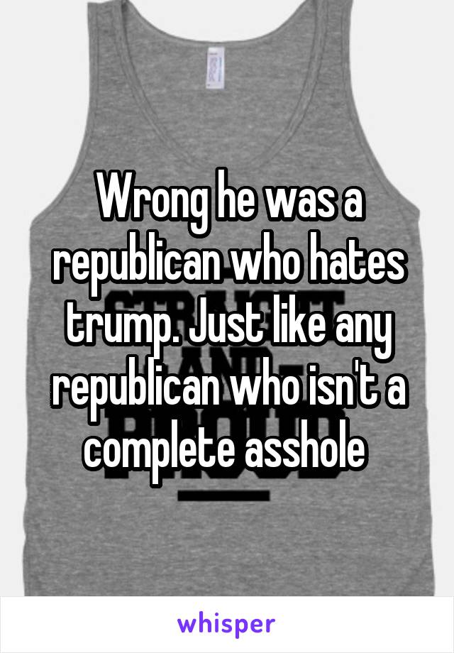 Wrong he was a republican who hates trump. Just like any republican who isn't a complete asshole 