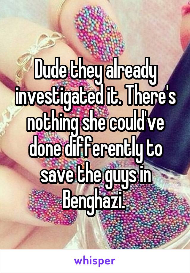 Dude they already investigated it. There's nothing she could've done differently to save the guys in Benghazi. 