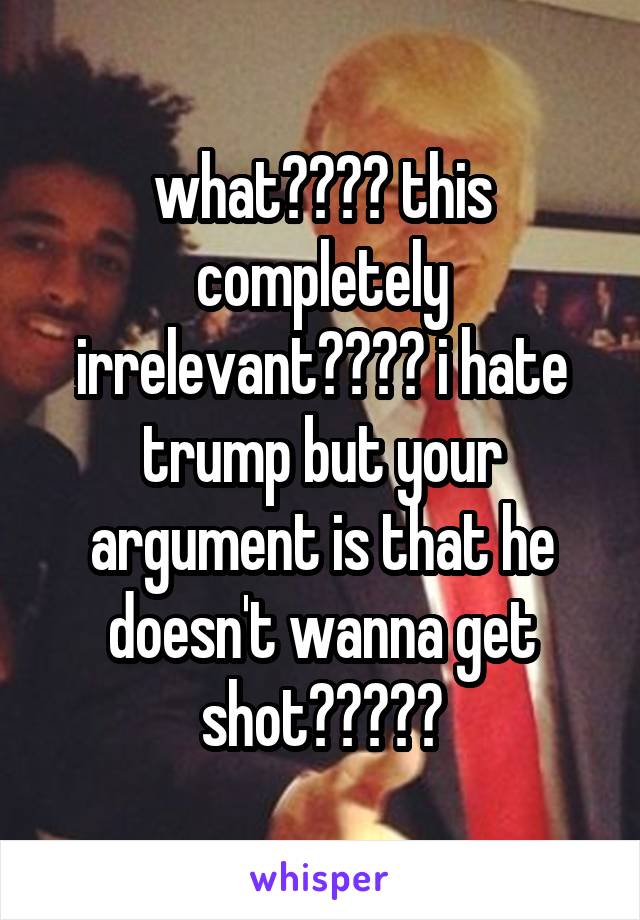 what???? this completely irrelevant???? i hate trump but your argument is that he doesn't wanna get shot?????