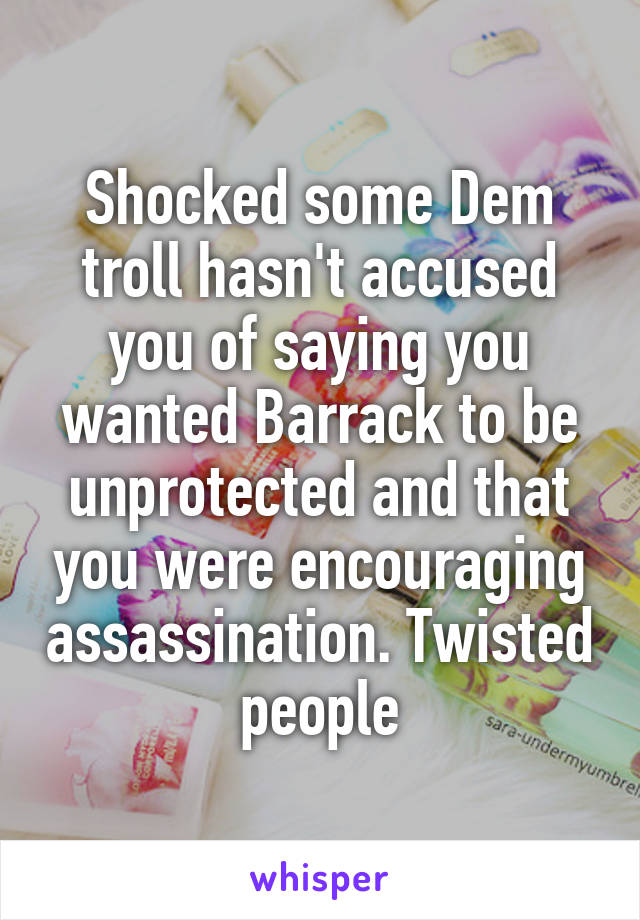 Shocked some Dem troll hasn't accused you of saying you wanted Barrack to be unprotected and that you were encouraging assassination. Twisted people