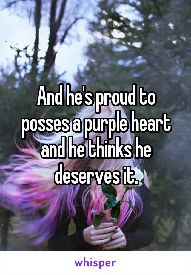 And he's proud to posses a purple heart and he thinks he deserves it.