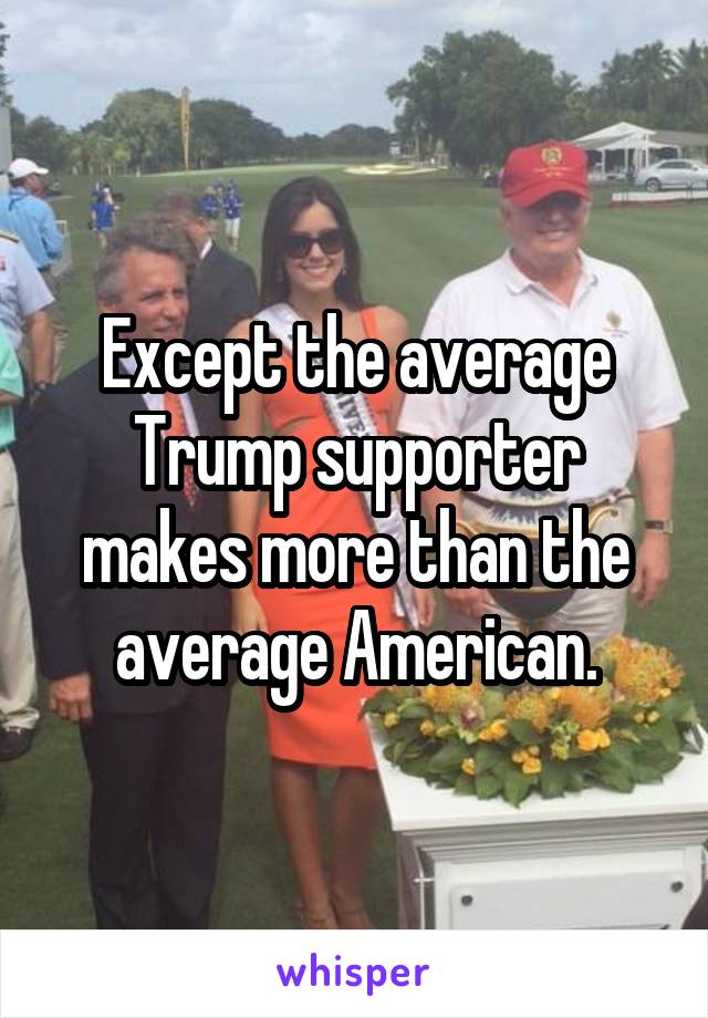 Except the average Trump supporter makes more than the average American.