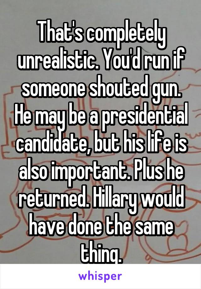 That's completely unrealistic. You'd run if someone shouted gun. He may be a presidential candidate, but his life is also important. Plus he returned. Hillary would have done the same thing.