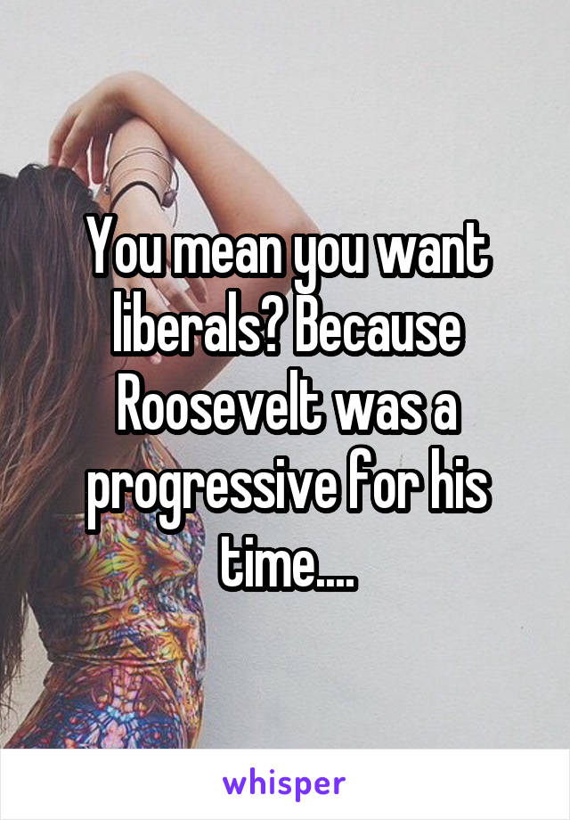 You mean you want liberals? Because Roosevelt was a progressive for his time....