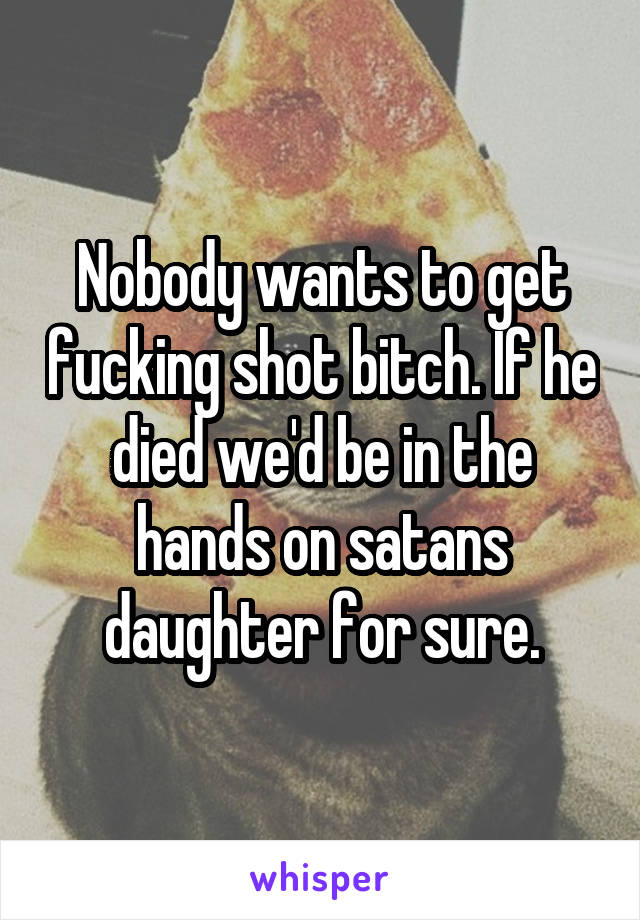 Nobody wants to get fucking shot bitch. If he died we'd be in the hands on satans daughter for sure.