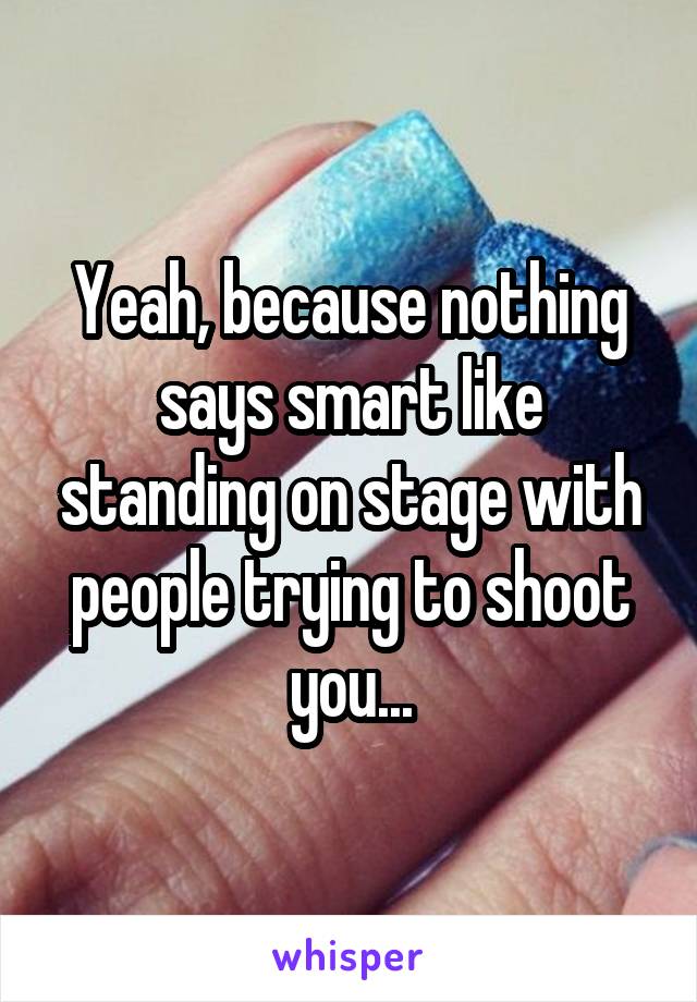 Yeah, because nothing says smart like standing on stage with people trying to shoot you...