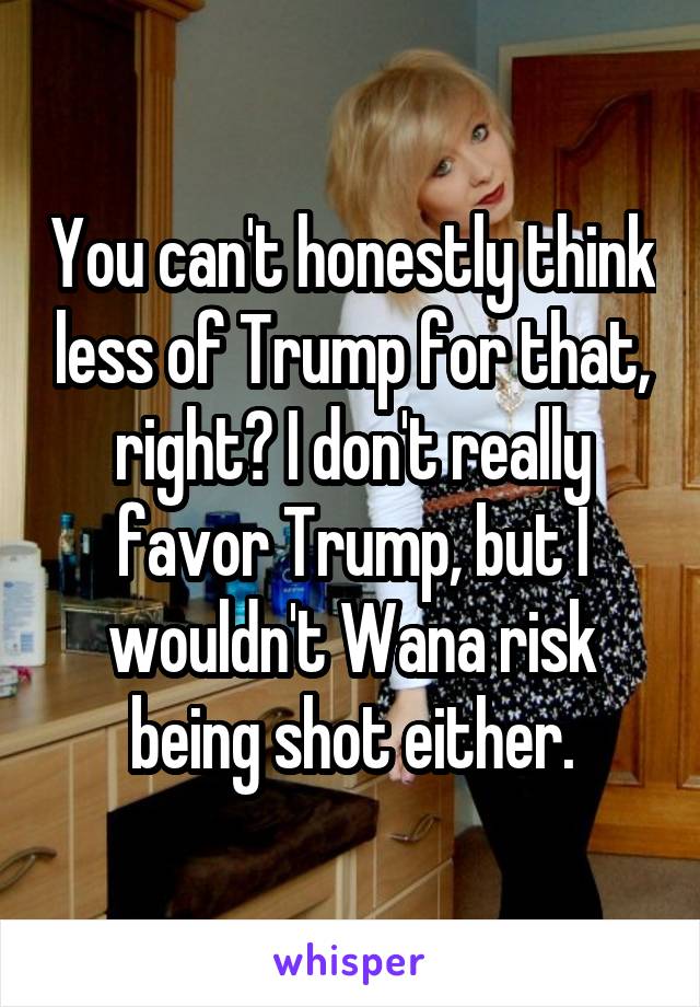 You can't honestly think less of Trump for that, right? I don't really favor Trump, but I wouldn't Wana risk being shot either.