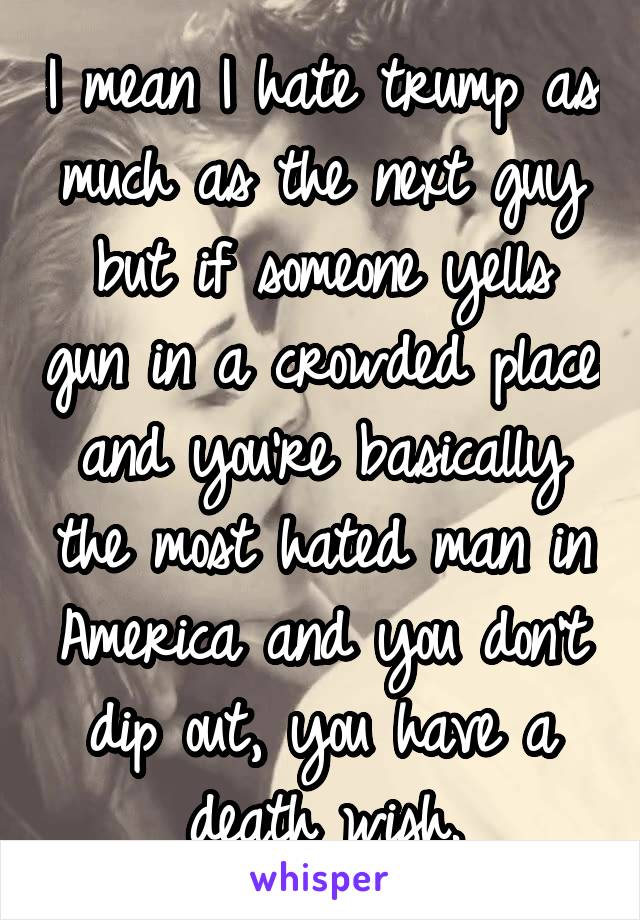 I mean I hate trump as much as the next guy but if someone yells gun in a crowded place and you're basically the most hated man in America and you don't dip out, you have a death wish.