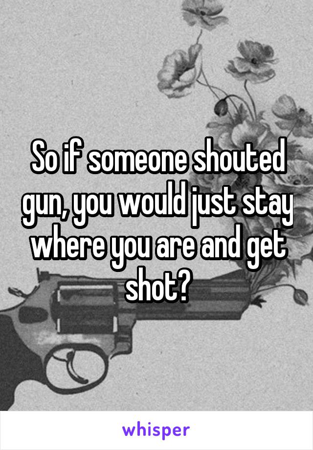 So if someone shouted gun, you would just stay where you are and get shot?