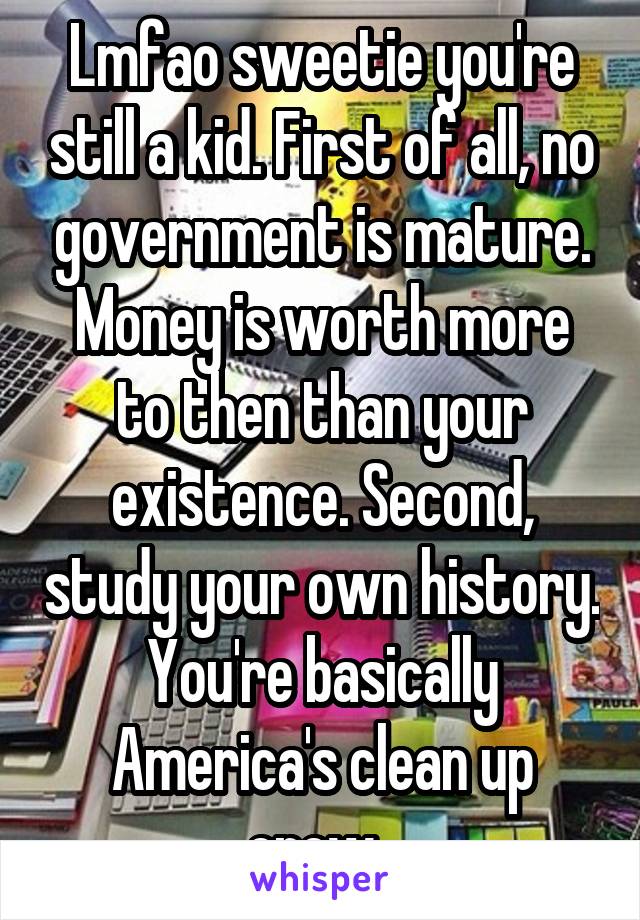 Lmfao sweetie you're still a kid. First of all, no government is mature. Money is worth more to then than your existence. Second, study your own history. You're basically America's clean up crew. 