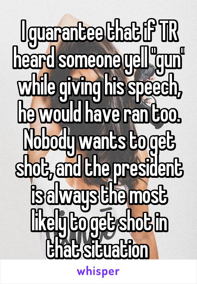 I guarantee that if TR heard someone yell "gun" while giving his speech, he would have ran too. Nobody wants to get shot, and the president is always the most likely to get shot in that situation 