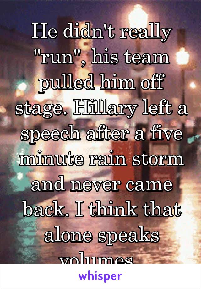 He didn't really "run", his team pulled him off stage. Hillary left a speech after a five minute rain storm and never came back. I think that alone speaks volumes. 