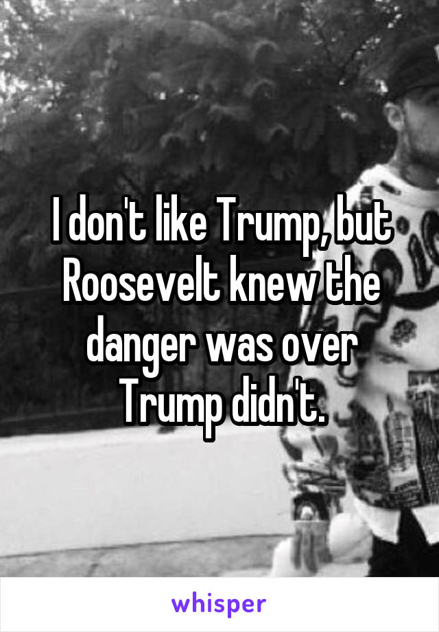 I don't like Trump, but Roosevelt knew the danger was over Trump didn't.