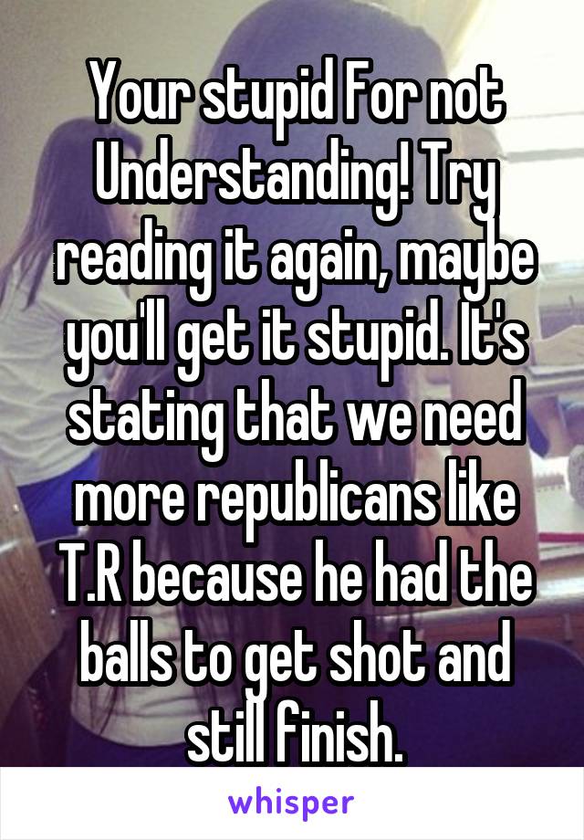 Your stupid For not Understanding! Try reading it again, maybe you'll get it stupid. It's stating that we need more republicans like T.R because he had the balls to get shot and still finish.