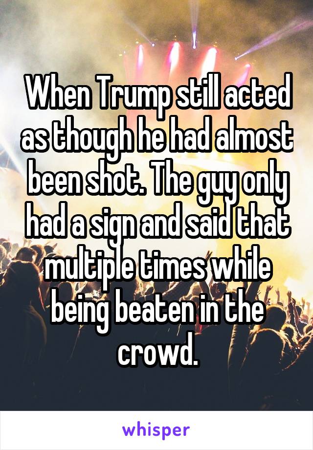 When Trump still acted as though he had almost been shot. The guy only had a sign and said that multiple times while being beaten in the crowd.