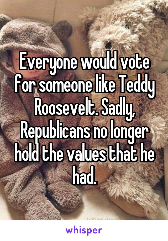 Everyone would vote for someone like Teddy Roosevelt. Sadly, Republicans no longer hold the values that he had.