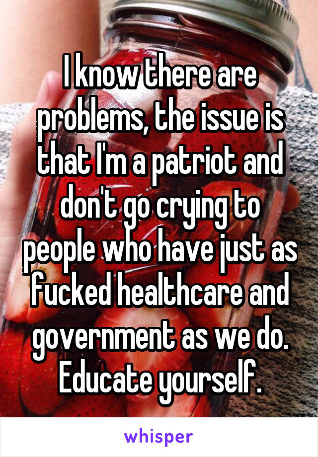 I know there are problems, the issue is that I'm a patriot and don't go crying to people who have just as fucked healthcare and government as we do. Educate yourself.