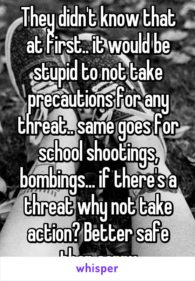 They didn't know that at first.. it would be stupid to not take precautions for any threat.. same goes for school shootings, bombings... if there's a threat why not take action? Better safe than sorry