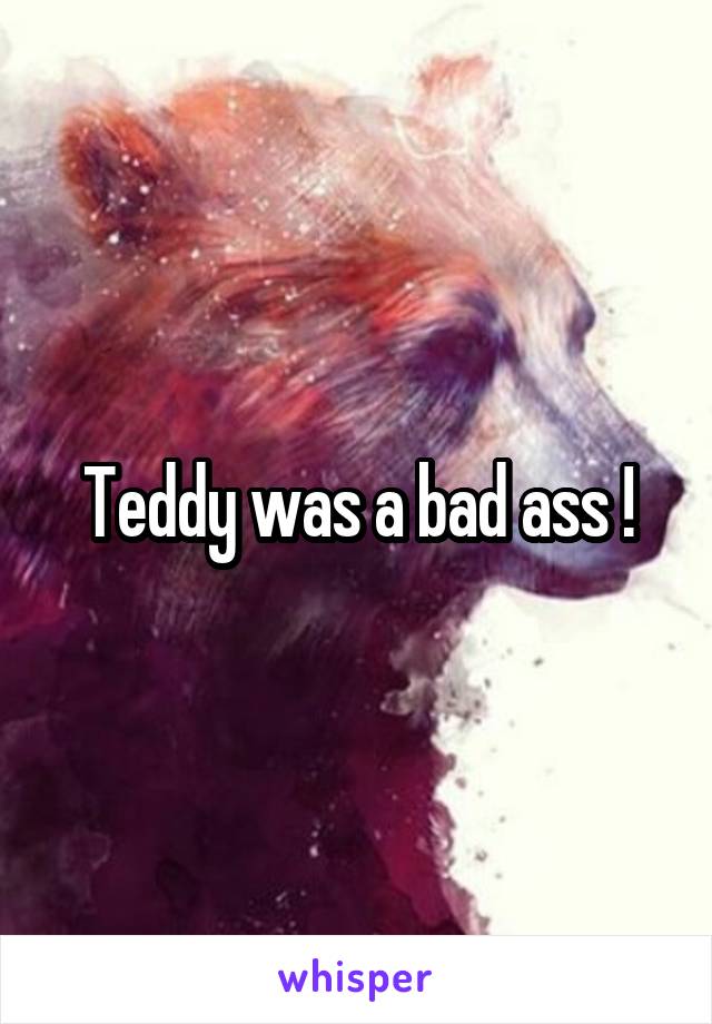 Teddy was a bad ass !