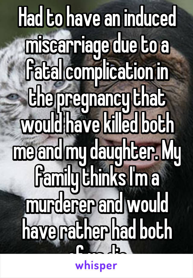 Had to have an induced miscarriage due to a fatal complication in the pregnancy that would have killed both me and my daughter. My family thinks I'm a murderer and would have rather had both of us die