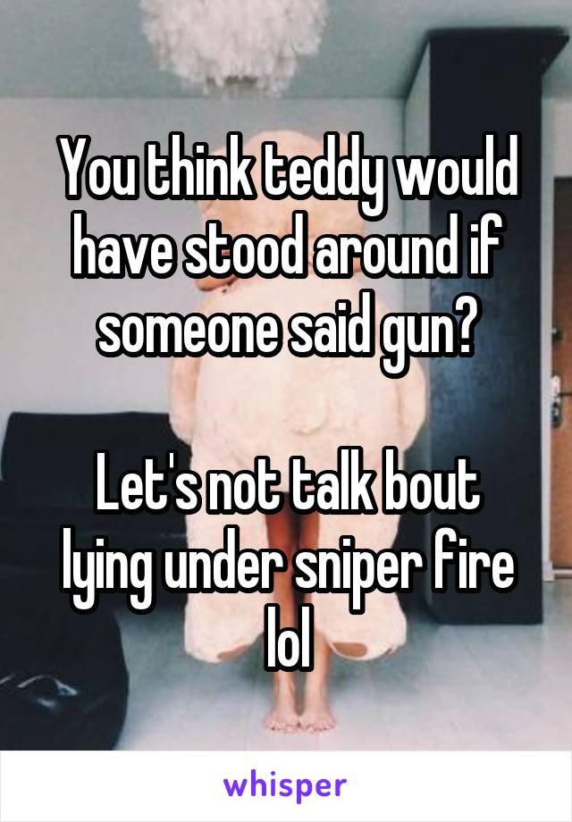 You think teddy would have stood around if someone said gun?

Let's not talk bout lying under sniper fire lol