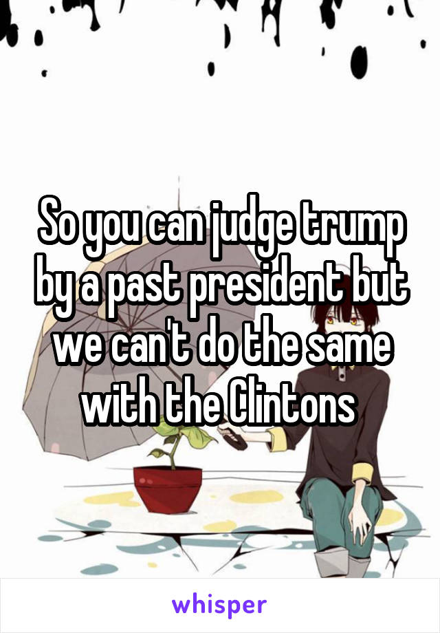 So you can judge trump by a past president but we can't do the same with the Clintons 