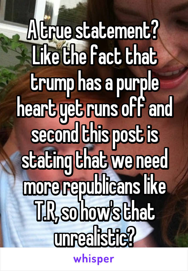 A true statement?  Like the fact that trump has a purple heart yet runs off and second this post is stating that we need more republicans like T.R, so how's that unrealistic?